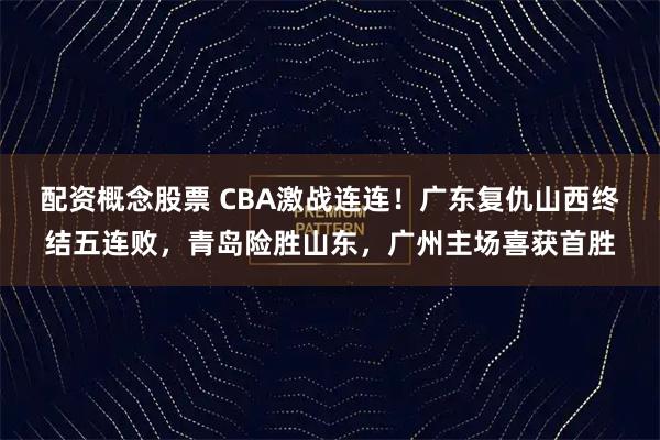 配资概念股票 CBA激战连连！广东复仇山西终结五连败，青岛险胜山东，广州主场喜获首胜