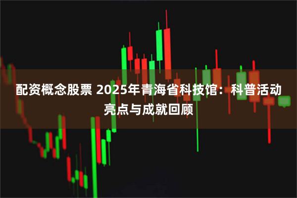 配资概念股票 2025年青海省科技馆：科普活动亮点与成就回顾