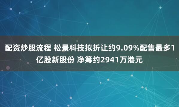 配资炒股流程 松景科技拟折让约9.09%配售最多1亿股新股份 净筹约2941万港元